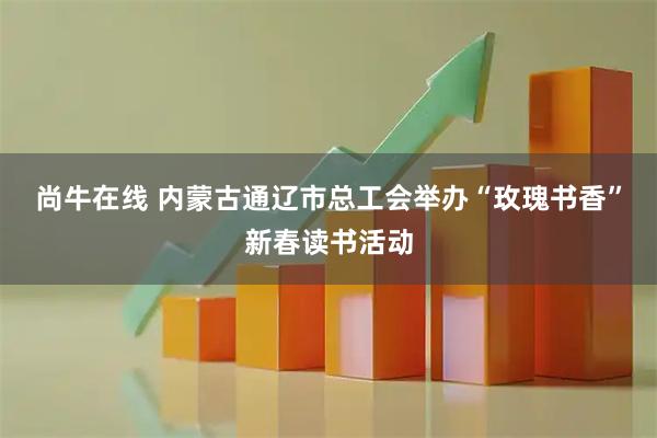 尚牛在线 内蒙古通辽市总工会举办“玫瑰书香”新春读书活动