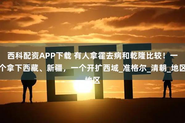 西科配资APP下载 有人拿霍去病和乾隆比较！一个拿下西藏、新疆，一个开扩西域_准格尔_清朝_地区