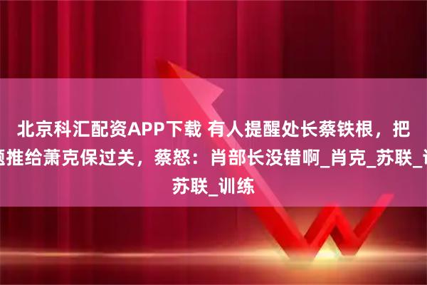 北京科汇配资APP下载 有人提醒处长蔡铁根，把问题推给萧克保过关，蔡怒：肖部长没错啊_肖克_苏联_训练