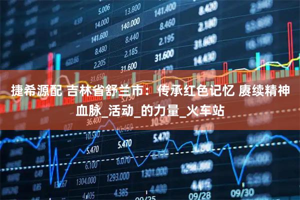 捷希源配 吉林省舒兰市:传承红色记忆 赓续精神血脉_活动_的力量_火车站
