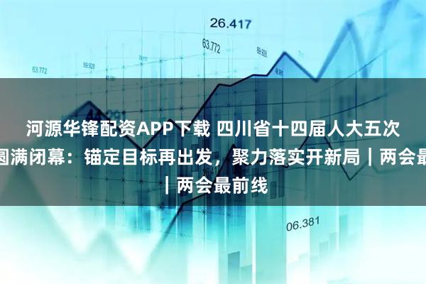 河源华锋配资APP下载 四川省十四届人大五次会议圆满闭幕：锚定目标再出发，聚力落实开新局｜两会最前线