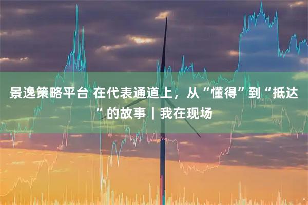 景逸策略平台 在代表通道上，从“懂得”到“抵达”的故事｜我在现场