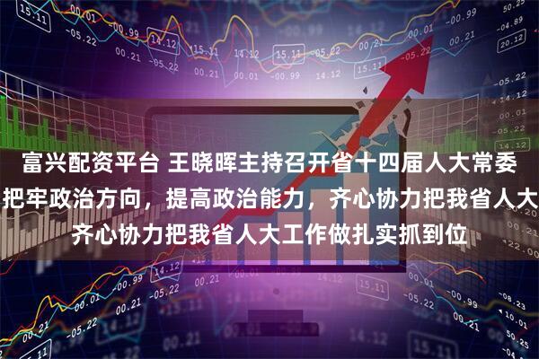 富兴配资平台 王晓晖主持召开省十四届人大常委会主任会议强调：把牢政治方向，提高政治能力，齐心协力把我省人大工作做扎实抓到位