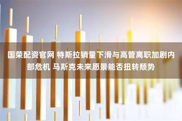 国荣配资官网 特斯拉销量下滑与高管离职加剧内部危机 马斯克未来愿景能否扭转颓势