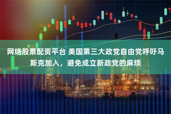 网络股票配资平台 美国第三大政党自由党呼吁马斯克加入，避免成立新政党的麻烦