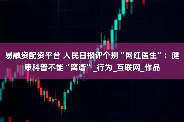易融资配资平台 人民日报评个别“网红医生”：健康科普不能“离谱”_行为_互联网_作品