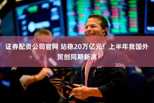 证券配资公司官网 站稳20万亿元！上半年我国外贸创同期新高