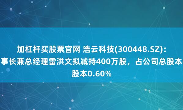 加杠杆买股票官网 浩云科技(300448.SZ)：公司董事长兼总经理雷洪文拟减持400万股，占公司总股本0.60%