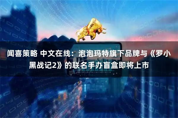 闻喜策略 中文在线：泡泡玛特旗下品牌与《罗小黑战记2》的联名手办盲盒即将上市