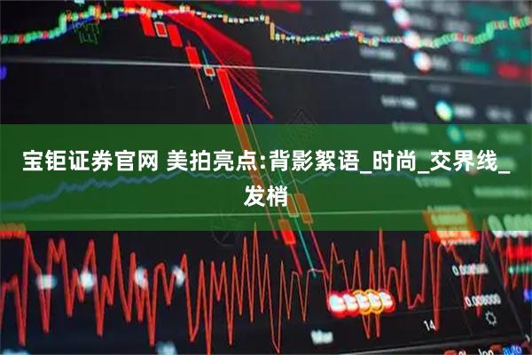 宝钜证券官网 美拍亮点:背影絮语_时尚_交界线_发梢