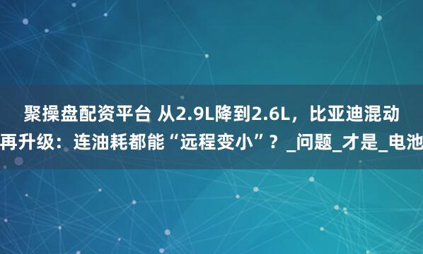 聚操盘配资平台 从2.9L降到2.6L，比亚迪混动再升级：连油耗都能“远程变小”？_问题_才是_电池