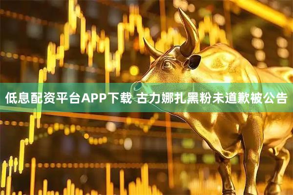 低息配资平台APP下载 古力娜扎黑粉未道歉被公告