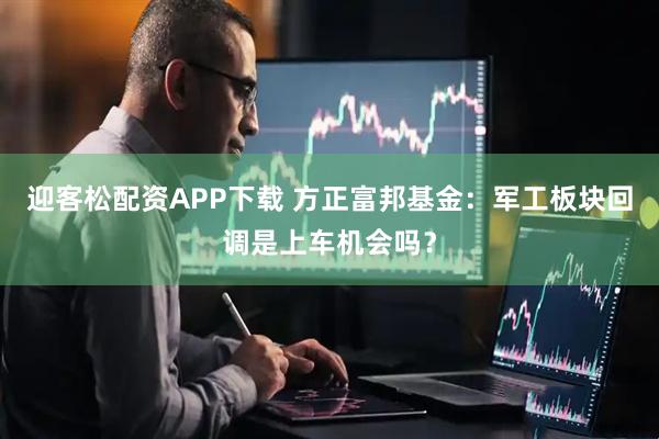 迎客松配资APP下载 方正富邦基金：军工板块回调是上车机会吗？