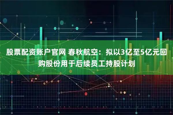 股票配资账户官网 春秋航空:拟以3亿至5亿元回购股份用于后续员工持股计划