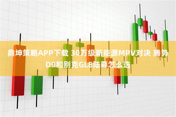 鼎坤策略APP下载 30万级新能源MPV对决 腾势D9和别克GL8陆尊怎么选