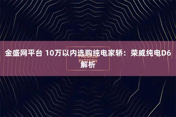 金盛网平台 10万以内选购纯电家轿：荣威纯电D6解析